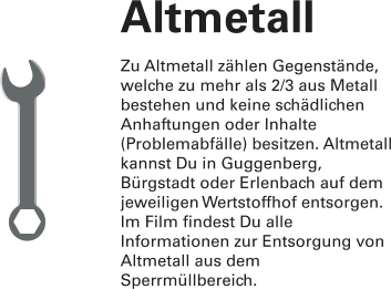 Altmetall Zu Altmetall zählen Gegenstände, welche zu mehr als 2/3 aus Metall bestehen und keine schädlichen Anhaftungen oder Inhalte (Problemabfälle) besitzen. Altmetall kannst Du in Guggenberg, Bürgstadt oder Erlenbach auf dem jeweiligen Wertstoffhof entsorgen. Im Film findest Du alle Informationen zur Entsorgung von Altmetall aus dem Sperrmüllbereich.