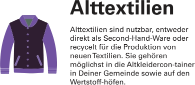 Alttextilien Alttextilien sind nutzbar, entweder direkt als Second-Hand-Ware oder recycelt für die Produktion von neuen Textilien. Sie gehören möglichst in die Altkleidercon-tainer in Deiner Gemeinde sowie auf den Wertstoff-höfen.
